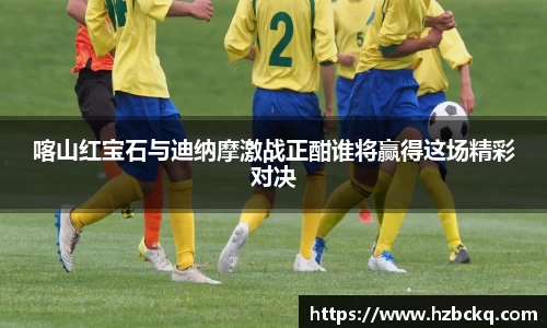 喀山红宝石与迪纳摩激战正酣谁将赢得这场精彩对决